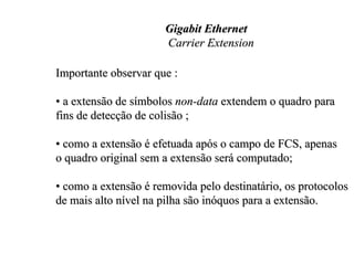 Gigabit Ethernet
                      Carrier Extension

Importante observar que :

• a extensão de símbolos non-data extendem o quadro para
fins de detecção de colisão ;

• como a extensão é efetuada após o campo de FCS, apenas
o quadro original sem a extensão será computado;

• como a extensão é removida pelo destinatário, os protocolos
de mais alto nível na pilha são inóquos para a extensão.
 