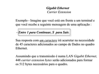 Gigabit Ethernet
                      Carrier Extension

Exemplo - Imagine que você está em frente a um terminal e
que você recebe a seguinte mensagem de uma aplicação :

- Entre 1 para Continuar, S para Sair.

Sua resposta com um caractere irá acarretar na necessidade
de 45 caracteres adicionados ao campo de Dados no quadro
Ethernet.

Assumindo que a transmissão é numa LAN Gigabit Ethernet,
448 carrier extension bytes serão adicionados para formar
os 512 bytes necessários para o quadro.
 