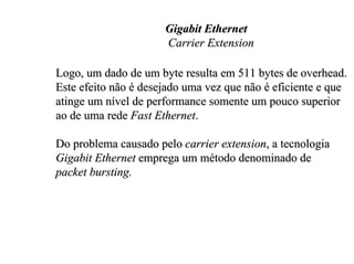 Gigabit Ethernet
                      Carrier Extension

Logo, um dado de um byte resulta em 511 bytes de overhead.
Este efeito não é desejado uma vez que não é eficiente e que
atinge um nível de performance somente um pouco superior
ao de uma rede Fast Ethernet.

Do problema causado pelo carrier extension, a tecnologia
Gigabit Ethernet emprega um método denominado de
packet bursting.
 