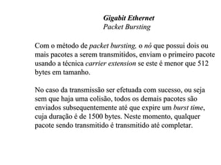 Gigabit Ethernet
                      Packet Bursting

Com o método de packet bursting, o nó que possui dois ou
mais pacotes a serem transmitidos, enviam o primeiro pacote
usando a técnica carrier extension se este é menor que 512
bytes em tamanho.

No caso da transmissão ser efetuada com sucesso, ou seja
sem que haja uma colisão, todos os demais pacotes são
enviados subsequentemente até que expire um burst time,
cuja duração é de 1500 bytes. Neste momento, qualquer
pacote sendo transmitido é transmitido até completar.
 