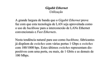 Gigabit Ethernet
                         Utilização

A grande largura de banda que o Gigabit Ethernet prove
faz com que esta tecnologia de LAN seja aproveitada como
o uso de backbone para a interconexão de LANs Ethernet
convencionais e Fast Ethernets.

Nesta tendência natural para uso como backbone, fabricantes
já dispõem de switches com várias portas 1 Gbps e switches
com 100/1000 bps. Estes últimos switches representam dis-
positivos com uma porta, ou mais, de 1 Gbits e as demais de
100 Mbps.
 