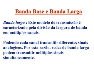 Banda Base e Banda Larga
Banda larga : Este modelo de transmissão é
caracterizado pela divisão da largura de banda
em múltiplos canais.

Podendo cada canal transmitir diferentes sinais
analógicos. Por esta razão, redes de banda larga
podem transmitir múltiplos sinais
simultaneamente.
 
