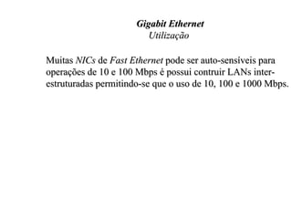 Gigabit Ethernet
                         Utilização

Muitas NICs de Fast Ethernet pode ser auto-sensíveis para
operações de 10 e 100 Mbps é possui contruir LANs inter-
estruturadas permitindo-se que o uso de 10, 100 e 1000 Mbps.
 
