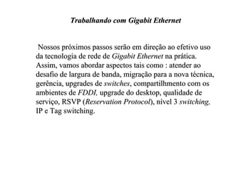 Trabalhando com Gigabit Ethernet


 Nossos próximos passos serão em direção ao efetivo uso
da tecnologia de rede de Gigabit Ethernet na prática.
Assim, vamos abordar aspectos tais como : atender ao
desafio de largura de banda, migração para a nova técnica,
gerência, upgrades de switches, compartilhmento com os
ambientes de FDDI, upgrade do desktop, qualidade de
serviço, RSVP (Reservation Protocol), nível 3 switching,
IP e Tag switching.
 