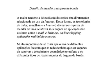 Desafio de atender a largura de banda

A maior tendência de evolução das redes está diretamente
relacionada ao uso da Internet. Desta forma, as tecnologias
de redes, semelhante a Internet, devem ser capazes de
atender de uma aceitável solicitações de aplicações tão
distintas como e-mail, e-business, on-line shopping,
aplicações multimídia e outras.

Muito importante de se frisar que o uso de diferentes
aplicações faz com que as redes tenham que ser capazes
de suportar o crescimento geométrico no tráfego e os
diferentes tipos de requerimentos de largura de banda.
 