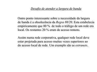 Desafio de atender a largura de banda

Outro ponto interessante sobre a necessidade da largura
de banda é a obsolecência da Regra 80/20. Esta estabelecia
empiricamente que 80 % de todo o tráfego de um rede era
local. Os restantes 20 % eram de acesso remoto.

Assim numa rede corporativa, qualquer rede local deve
estar projetada para acesso muitas vezes superiores ao
do acesso local de rede. Um exemplo são as extranets.
 