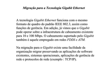 Migração para a Tecnologia Gigabit Ethernet


A tecnologia Gigabit Ethernet funciona com o mesmo
formato de quadro do padrão IEEE 802.3, assim como
funções de gerência. Em adição, já vimos que o Gigabit
pode operar sobre a infraestrutura de cabeamento existente
para 10 e 100 Mbps. O cabeamento suportado pelo Gigabit
também é aquele empregado em redes FDDI e ATM.

Na migração para o Gigabit existe uma facilidade da
organização migrar preservando as aplicações de software
existentes, sistemas operacionais, aplicações de gerência de
rede e protocolos de rede (exemplo : TCP/IP).
 