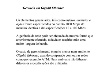 Gerência em Gigabit Ethernet


Os elementos gerenciados, tais como objetos, atributos e
ações foram especificados no padrão 1000 Mbps de
maneira identica a das especificações 10 e 100 Mbps.

A gerência da rede pode ser efetuada da mesma forma que
anteriormente efetuada, todavia os usuário terão uma
maior largura de banda.

O custo de gerenciamento é muito menor num ambiente
Gigabit Ethernet, quando comparado com outras redes
como por exemplo ATM. Num ambiente não Ethernet
diferentes especificações são utilizadas.
 