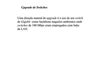 Upgrade de Switches


Uma direção natural de upgrade é o uso de um switch
de Gigabit como backbone naqueles ambientes onde
switches de 100 Mbps eram empregados com links
da LAN.
 