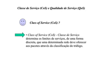 Classe de Serviço (CoS) e Qualidade de Serviço (QoS)



         Class of Service (CoS) ?


      • Class of Service (CoS) - Classe de Serviço
      determina os limites de serviços, de uma forma
      discreta, que uma determinada rede deve oferecer
      aos pacotes através da classificação do tráfego.
 