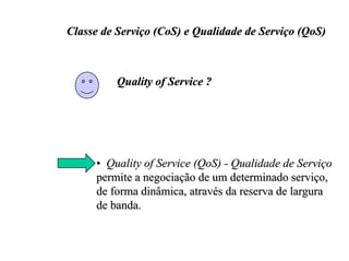 Classe de Serviço (CoS) e Qualidade de Serviço (QoS)



          Quality of Service ?




     • Quality of Service (QoS) - Qualidade de Serviço
     permite a negociação de um determinado serviço,
     de forma dinâmica, através da reserva de largura
     de banda.
 