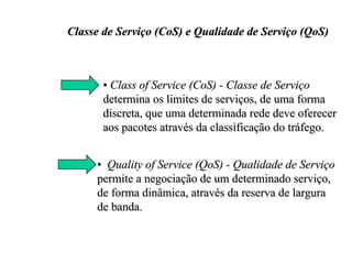 Classe de Serviço (CoS) e Qualidade de Serviço (QoS)



       • Class of Service (CoS) - Classe de Serviço
       determina os limites de serviços, de uma forma
       discreta, que uma determinada rede deve oferecer
       aos pacotes através da classificação do tráfego.


     • Quality of Service (QoS) - Qualidade de Serviço
     permite a negociação de um determinado serviço,
     de forma dinâmica, através da reserva de largura
     de banda.
 