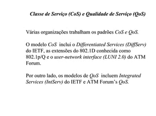 Classe de Serviço (CoS) e Qualidade de Serviço (QoS)


Várias organizações trabalham os padrões CoS e QoS.

O modelo CoS inclui o Differentiated Services (DiffServ)
do IETF, as extensões do 802.1D conhecida como
802.1p/Q e o user-network interface (LUNI 2.0) do ATM
Forum.

Por outro lado, os modelos de QoS incluem Integrated
Services (IntServ) do IETF e ATM Forum’s QoS.
 