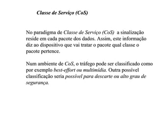 Classe de Serviço (CoS)


No paradigma de Classe de Serviço (CoS) a sinalização
reside em cada pacote dos dados. Assim, este informação
diz ao dispositivo que vai tratar o pacote qual classe o
pacote pertence.

Num ambiente de CoS, o tráfego pode ser classificado como
por exemplo best-effort ou multimídia. Outra possível
classificação seria possível para descarte ou alto grau de
segurança.
 