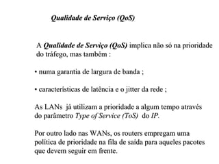 Qualidade de Serviço (QoS)


A Qualidade de Serviço (QoS) implica não só na prioridade
do tráfego, mas também :

• numa garantia de largura de banda ;

• características de latência e o jitter da rede ;

As LANs já utilizam a prioridade a algum tempo através
do parâmetro Type of Service (ToS) do IP.

Por outro lado nas WANs, os routers empregam uma
política de prioridade na fila de saída para aqueles pacotes
que devem seguir em frente.
 