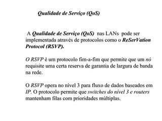 Qualidade de Serviço (QoS)


 A Qualidade de Serviço (QoS) nas LANs pode ser
implementada através de protocolos como o ReSerVation
Protocol (RSVP).

O RSVP é um protocolo fim-a-fim que permite que um nó
requisite uma certa reserva de garantia de largura de banda
na rede.

O RSVP opera no nível 3 para fluxo de dados baseados em
IP. O protocolo permite que switches do nível 3 e routers
mantenham filas com prioridades múltiplas.
 