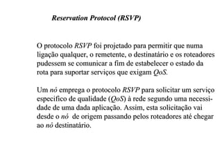 Reservation Protocol (RSVP)


O protocolo RSVP foi projetado para permitir que numa
ligação qualquer, o remetente, o destinatário e os roteadores
pudessem se comunicar a fim de estabelecer o estado da
rota para suportar serviços que exigam QoS.

Um nó emprega o protocolo RSVP para solicitar um serviço
especifico de qualidade (QoS) à rede segundo uma necessi-
dade de uma dada aplicação. Assim, esta solicitação vai
desde o nó de origem passando pelos roteadores até chegar
ao nó destinatário.
 