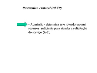 Reservation Protocol (RSVP)




    • Admissão - determina se o roteador possui
    recursos suficiente para atender a solicitação
    do serviço QoS ;
 