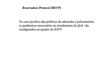 Reservation Protocol (RSVP)



No caso positivo das políticas de admissão e policiamento,
os parâmetros necessários ao atendimento do QoS são
configurados no quadro do RSVP.
 