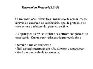 Reservation Protocol (RSVP)


O protocolo RSVP identifica uma sessão de comunicação
através do endereço do destinatário, tipo de protocolo de
transporte e o número da porta do destino.

As operações do RSVP somente se aplicam aos pacotes de
uma sessão. Outras características do protocolo são :

• permite o uso de multicast ;
• fácil de implementação em nós, switches e roteadores ;
• não é um protocolo de roteamento.
 