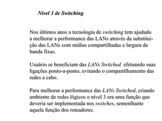 Nível 3 de Switching


Nos últimos anos a tecnologia de switching tem ajudado
a melhorar a performance das LANs através da substitui-
ção das LANs com mídias compartilhadas e largura de
banda fixas.

Usuário se beneficiam das LANs Switched efetuando suas
ligações ponto-a-ponto, evitando o compartilhamento das
redes a cabo.

Para melhorar a performance das LANs Switched, criando
ambiente de redes lógicos o nível 3 era uma função que
deveria ser implementada nos switches, semenlhante
aquela função dos roteadores.
 
