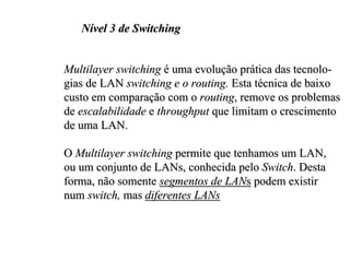 Nível 3 de Switching


Multilayer switching é uma evolução prática das tecnolo-
gias de LAN switching e o routing. Esta técnica de baixo
custo em comparação com o routing, remove os problemas
de escalabilidade e throughput que limitam o crescimento
de uma LAN.

O Multilayer switching permite que tenhamos um LAN,
ou um conjunto de LANs, conhecida pelo Switch. Desta
forma, não somente segmentos de LANs podem existir
num switch, mas diferentes LANs
 