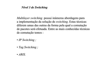 Nível 3 de Switching


Multilayer switching possui inúmeras abordagens para
a implementação da solução de switching. Estas técnicas
diferem umas das outras da forma pela qual a comutação
de pacotes será efetuada. Entre as mais conhecidas técnicas
de comutação temos :

• IP Switching ;

• Tag Switching ;

• ARIS.
 