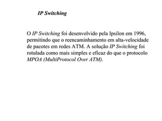 IP Switching


O IP Switching foi desenvolvido pela Ipsilon em 1996,
permitindo que o reencaminhamento em alta-velocidade
de pacotes em redes ATM. A solução IP Switching foi
rotulada como mais simples e eficaz do que o protocolo
MPOA (MultiProtocol Over ATM).
 
