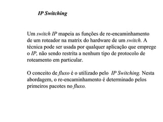 IP Switching


Um switch IP mapeia as funções de re-encaminhamento
de um roteador na matrix do hardware de um switch. A
técnica pode ser usada por qualquer aplicação que emprege
o IP, não sendo restrita a nenhum tipo de protocolo de
roteamento em particular.

O conceito de fluxo é o utilizado pelo IP Switching. Nesta
abordagem, o re-encaminhamento é determinado pelos
primeiros pacotes no fluxo.
 