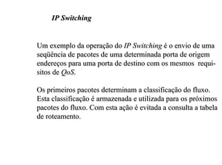 IP Switching


Um exemplo da operação do IP Switching é o envio de uma
seqüência de pacotes de uma determinada porta de origem
endereços para uma porta de destino com os mesmos requi-
sitos de QoS.

Os primeiros pacotes determinam a classificação do fluxo.
Esta classificação é armazenada e utilizada para os próximos
pacotes do fluxo. Com esta ação é evitada a consulta a tabela
de roteamento.
 