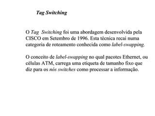 Tag Switching


O Tag Switching foi uma abordagem desenvolvida pela
CISCO em Setembro de 1996. Esta técnica recai numa
categoria de roteamento conhecida como label-swapping.

O conceito de label-swapping no qual pacotes Ethernet, ou
células ATM, carrega uma etiqueta de tamanho fixo que
diz para os nós switches como processar a informação.
 