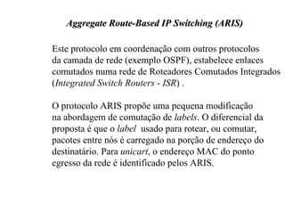 Aggregate Route-Based IP Switching (ARIS)

Este protocolo em coordenação com outros protocolos
da camada de rede (exemplo OSPF), estabelece enlaces
comutados numa rede de Roteadores Comutados Integrados
(Integrated Switch Routers - ISR) .

O protocolo ARIS propõe uma pequena modificação
na abordagem de comutação de labels. O diferencial da
proposta é que o label usado para rotear, ou comutar,
pacotes entre nós é carregado na porção de endereço do
destinatário. Para unicart, o endereço MAC do ponto
egresso da rede é identificado pelos ARIS.
 