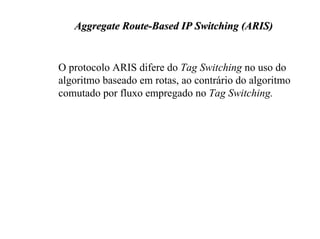 Aggregate Route-Based IP Switching (ARIS)


O protocolo ARIS difere do Tag Switching no uso do
algoritmo baseado em rotas, ao contrário do algoritmo
comutado por fluxo empregado no Tag Switching.
 