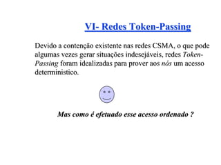 VI- Redes Token-Passing
Devido a contenção existente nas redes CSMA, o que pode
algumas vezes gerar situações indesejáveis, redes Token-
Passing foram idealizadas para prover aos nós um acesso
deterministico.




       Mas como é efetuado esse acesso ordenado ?
 