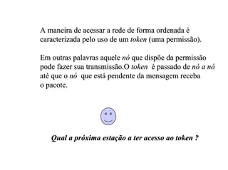 A maneira de acessar a rede de forma ordenada é
caracterizada pelo uso de um token (uma permissão).

Em outras palavras aquele nó que dispõe da permissão
pode fazer sua transmissão.O token é passado de nó a nó
até que o nó que está pendente da mensagem receba
o pacote.




   Qual a próxima estação a ter acesso ao token ?
 