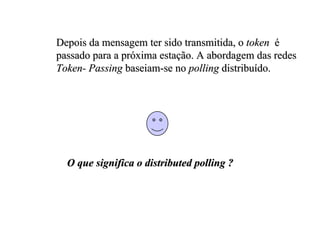 Depois da mensagem ter sido transmitida, o token é
passado para a próxima estação. A abordagem das redes
Token- Passing baseiam-se no polling distribuído.




  O que significa o distributed polling ?
 
