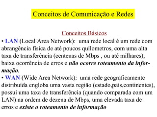 Conceitos de Comunicação e Redes

                         Conceitos Básicos
• LAN (Local Area Network): uma rede local é um rede com
abrangência física de até poucos quilometros, com uma alta
taxa de transferência (centenas de Mbps , ou até milhares),
baixa ocorrência de erros e não ocorre roteamento da infor-
mação.
• WAN (Wide Area Network): uma rede geograficamente
distribuída engloba uma vasta região (estado,país,continentes),
possui uma taxa de transferência (quando comparada com um
LAN) na ordem de dezena de Mbps, uma elevada taxa de
erros e existe o roteamento de informação
 