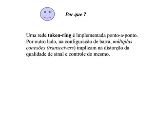 Por que ?


Uma rede token-ring é implementada ponto-a-ponto.
Por outro lado, na configuração de barra, múltiplas
conexões (transceivers) implicam na distorção da
qualidade de sinal e controle do mesmo.
 