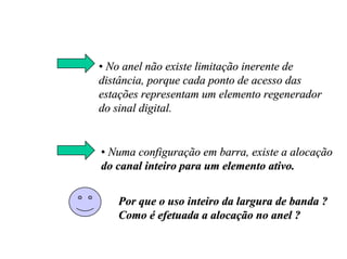 • No anel não existe limitação inerente de
distância, porque cada ponto de acesso das
estações representam um elemento regenerador
do sinal digital.


• Numa configuração em barra, existe a alocação
do canal inteiro para um elemento ativo.


   Por que o uso inteiro da largura de banda ?
   Como é efetuada a alocação no anel ?
 