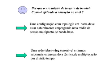 Por que o uso inteiro da largura de banda?
 Como é efetuada a alocação no anel ?


Uma configuração com topologia em barra deve
estar naturalmente empregando uma mídia de
acesso multiponto de banda base.




Uma rede token-ring é possível criarmos
subcanais empregando a técnica.de multiplexação
por divisão tempo.
 