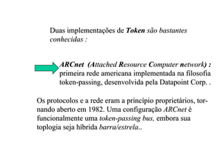 Duas implementações de Token são bastantes
    conhecidas :


       ARCnet (Attached Resource Computer network) :
       primeira rede americana implementada na filosofia
       token-passing, desenvolvida pela Datapoint Corp. .

Os protocolos e a rede eram a princípio proprietários, tor-
nando aberto em 1982. Uma configuração ARCnet é
funcionalmente uma token-passing bus, embora sua
toplogia seja híbrida barra/estrela..
 