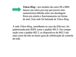 Token-Ring - nos meados dos anos 80 a IBM
         lançou sua token-passing que possui uma
         característica híbrida entre um abordagem
         física em estrela e funcionamento em forma
         de anel. Esta rede foi batizada de Token-Ring.

A rede Token-Ring, semelhante ao caso da Ethernet, foi
padronizada pelo IEEE como o padrão 802.5. Em compa-
ração com o padrão 802.3, os dispositivos do 802.5 são
mais caros devido ao maior grau de sofisticação de controle
da rede.
 