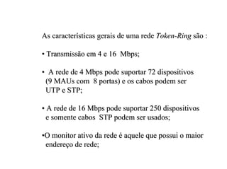 As características gerais de uma rede Token-Ring são :

• Transmissão em 4 e 16 Mbps;

• A rede de 4 Mbps pode suportar 72 dispositivos
 (9 MAUs com 8 portas) e os cabos podem ser
 UTP e STP;

• A rede de 16 Mbps pode suportar 250 dispositivos
  e somente cabos STP podem ser usados;

•O monitor ativo da rede é aquele que possui o maior
 endereço de rede;
 