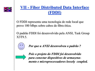 VII - Fiber Distributed Data Interface
                  (FDDI)

O FDDI representa uma tecnologia de rede local que
prove 100 Mbps sobre cabos de fibra ótica.

O padrão FDDI foi desenvolvido pela ANSI, Task Group
X3T9.5.

        Por que a ANSI desenvolveu o padrão ?

        Pois o projeto do FDDI foi desenvolvido
        para conectar dispositivos de armazena-
        mento e microprocessadores lossely coupled.
 