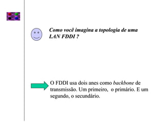 Como você imagina a topologia de uma
LAN FDDI ?




O FDDI usa dois anes como backbone de
transmissão. Um primeiro, o primário. E um
segundo, o secundário.
 