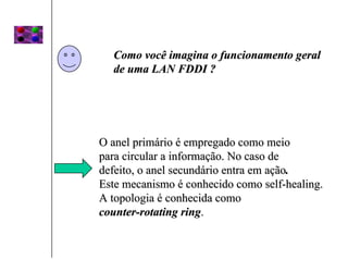 Como você imagina o funcionamento geral
  de uma LAN FDDI ?




O anel primário é empregado como meio
para circular a informação. No caso de
defeito, o anel secundário entra em ação.
Este mecanismo é conhecido como self-healing.
A topologia é conhecida como
counter-rotating ring.
 