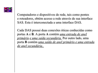 Computadores e dispositivos de rede, tais como pontes
e roteadores, obtém acesso a rede através de sua interface
SAS. Esta é interconectada a uma interface DAS.

Cada DAS possui duas conexões óticas conhecidas como
portas A e B. A porta A contém uma entrada de anel
primário e uma saída secundária. Por outro lado, uma
porta B contém uma saída de anel primário e uma entrada
de anel secundária..
 