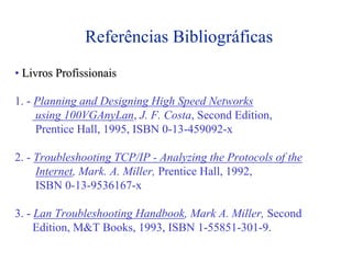 Referências Bibliográficas
• Livros Profissionais

1. - Planning and Designing High Speed Networks
     using 100VGAnyLan, J. F. Costa, Second Edition,
     Prentice Hall, 1995, ISBN 0-13-459092-x

2. - Troubleshooting TCP/IP - Analyzing the Protocols of the
     Internet, Mark. A. Miller, Prentice Hall, 1992,
     ISBN 0-13-9536167-x

3. - Lan Troubleshooting Handbook, Mark A. Miller, Second
     Edition, M&T Books, 1993, ISBN 1-55851-301-9.
 