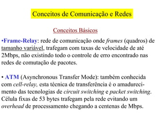 Conceitos de Comunicação e Redes

                     Conceitos Básicos
•Frame-Relay: rede de comunicação onde frames (quadros) de
tamanho variável, trafegam com taxas de velocidade de até
2Mbps, não existindo todo o controle de erro encontrado nas
redes de comutação de pacotes.

• ATM (Asynchronous Transfer Mode): também conhecida
com cell-relay, esta técnica de transferência é o amadureci-
mento das tecnologias de circuit switching e packet switching.
Célula fixas de 53 bytes trafegam pela rede evitando um
overhead de processamento chegando a centenas de Mbps.
 