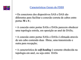 Características Gerais do FDDI

• Os conectores dos dispositivos SAS e DAS são
diferentes para facilitar a conexão correta de cabos entre
portas M e S ;

• A conexão entre portas SASs e DASs parecem obedecer
uma topologia estrela, em oposição ao anel de DASs;

• A conexão entre portas SASs e DASs é efetuada através
de um cabo contendo duas fibras, uma transmissão e
outra para recepção;

• A característica de self-healing é somente obedecida na
topologia em anel, ou seja entre DASs
 
